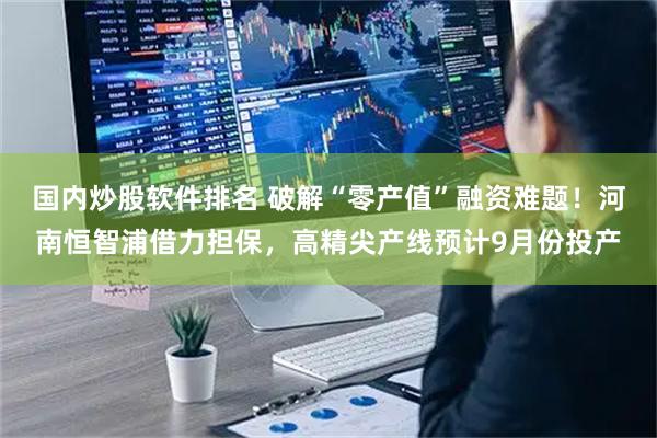 国内炒股软件排名 破解“零产值”融资难题！河南恒智浦借力担保，高精尖产线预计9月份投产