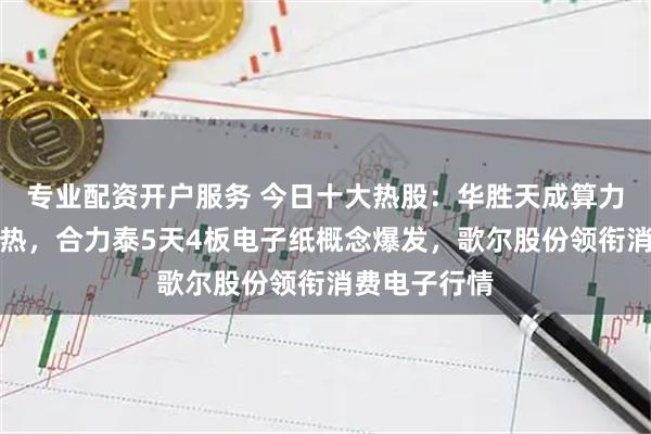专业配资开户服务 今日十大热股：华胜天成算力概念持续火热，合力泰5天4板电子纸概念爆发，歌尔股份领衔消费电子行情