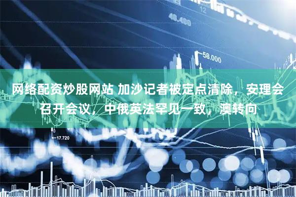 网络配资炒股网站 加沙记者被定点清除，安理会召开会议，中俄英法罕见一致，澳转向