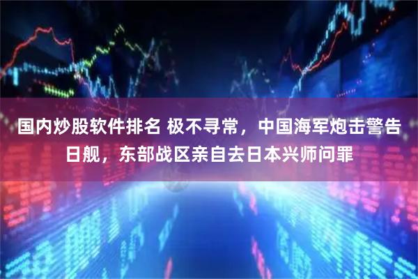 国内炒股软件排名 极不寻常，中国海军炮击警告日舰，东部战区亲自去日本兴师问罪