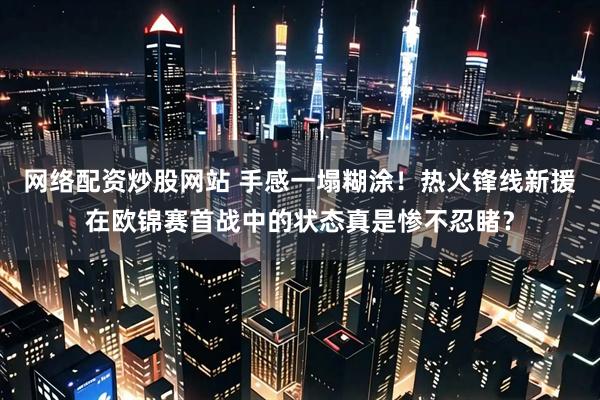 网络配资炒股网站 手感一塌糊涂！热火锋线新援在欧锦赛首战中的状态真是惨不忍睹？