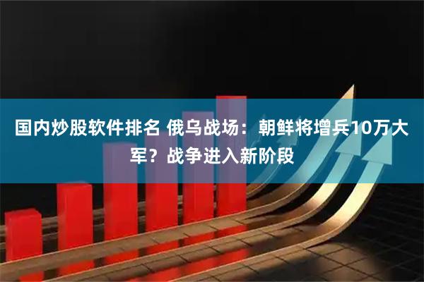 国内炒股软件排名 俄乌战场：朝鲜将增兵10万大军？战争进入新阶段