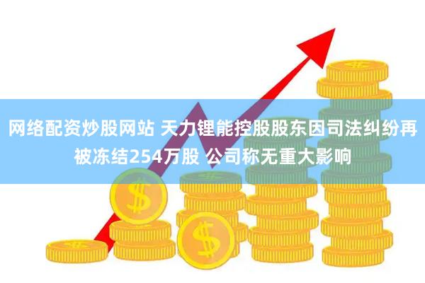 网络配资炒股网站 天力锂能控股股东因司法纠纷再被冻结254万股 公司称无重大影响