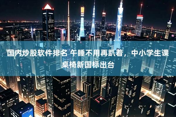 国内炒股软件排名 午睡不用再趴着，中小学生课桌椅新国标出台