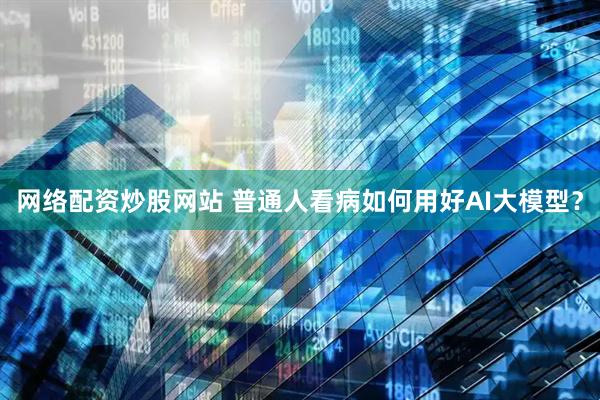 网络配资炒股网站 普通人看病如何用好AI大模型？