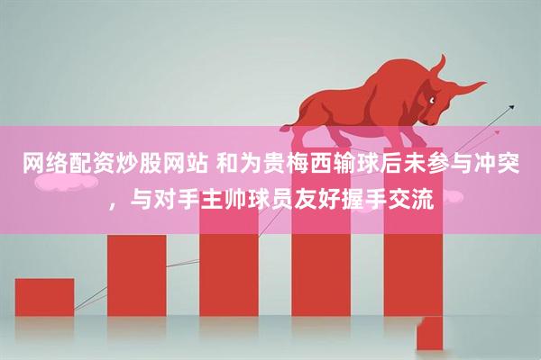 网络配资炒股网站 和为贵梅西输球后未参与冲突，与对手主帅球员友好握手交流