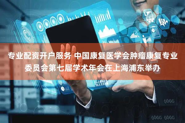 专业配资开户服务 中国康复医学会肿瘤康复专业委员会第七届学术年会在上海浦东举办