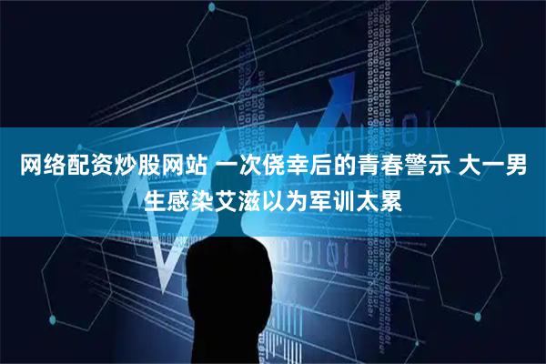 网络配资炒股网站 一次侥幸后的青春警示 大一男生感染艾滋以为军训太累