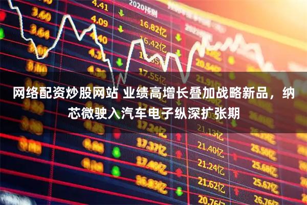 网络配资炒股网站 业绩高增长叠加战略新品，纳芯微驶入汽车电子纵深扩张期