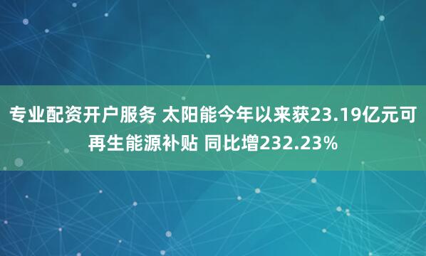 专业配资开户服务 太阳能今年以来获23.19亿元可再生能源补贴 同比增232.23%