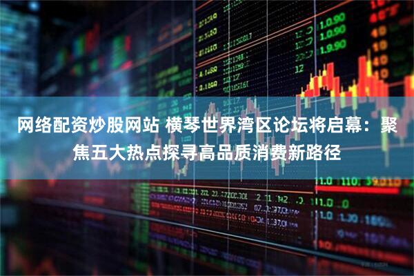 网络配资炒股网站 横琴世界湾区论坛将启幕：聚焦五大热点探寻高品质消费新路径