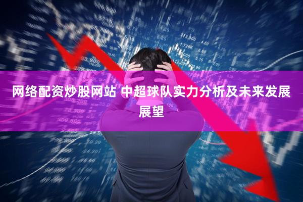 网络配资炒股网站 中超球队实力分析及未来发展展望