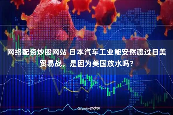 网络配资炒股网站 日本汽车工业能安然渡过日美贸易战,是因为美国放水吗?