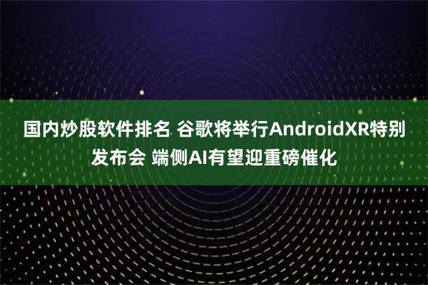 国内炒股软件排名 谷歌将举行AndroidXR特别发布会 端侧AI有望迎重磅催化