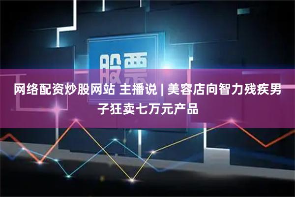 网络配资炒股网站 主播说 | 美容店向智力残疾男子狂卖七万元产品